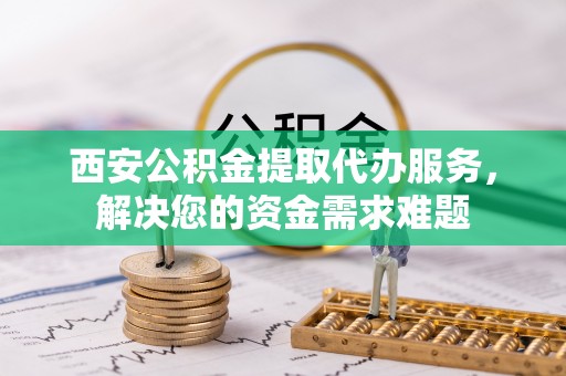 平远西安公积金提取代办服务，解决您的资金需求难题