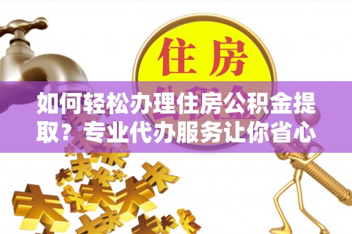 平远如何轻松办理住房公积金提取？专业代办服务让你省心无忧