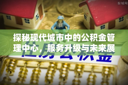 平远探秘现代城市中的公积金管理中心，服务升级与未来展望