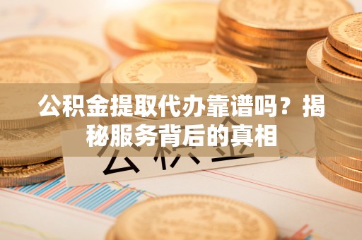 平远公积金提取代办靠谱吗？揭秘服务背后的真相