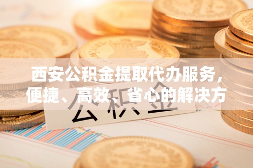 平远西安公积金提取代办服务，便捷、高效、省心的解决方案