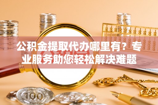 平远公积金提取代办哪里有？专业服务助您轻松解决难题