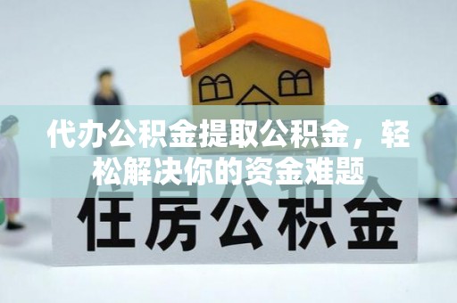 平远代办公积金提取公积金，轻松解决你的资金难题