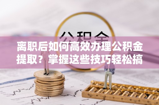 平远离职后如何高效办理公积金提取？掌握这些技巧轻松搞定