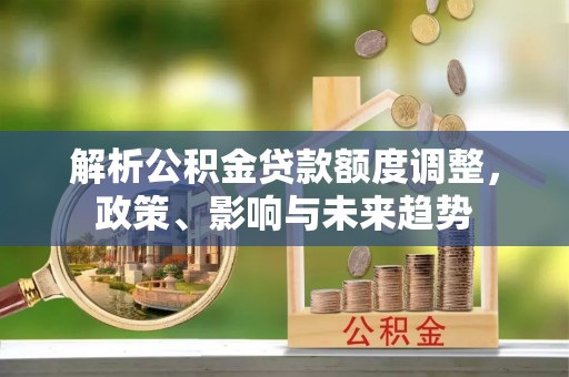 平远解析公积金贷款额度调整，政策、影响与未来趋势