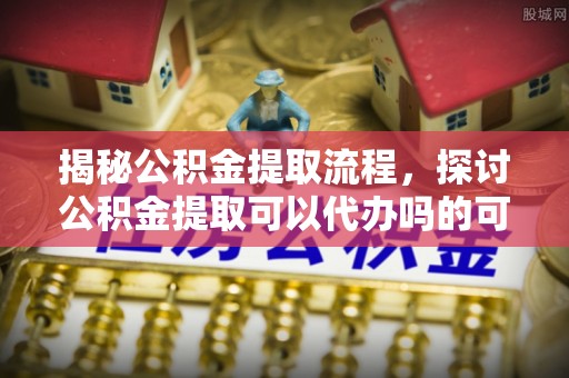 平远揭秘公积金提取流程，探讨公积金提取可以代办吗的可行性与注意事项