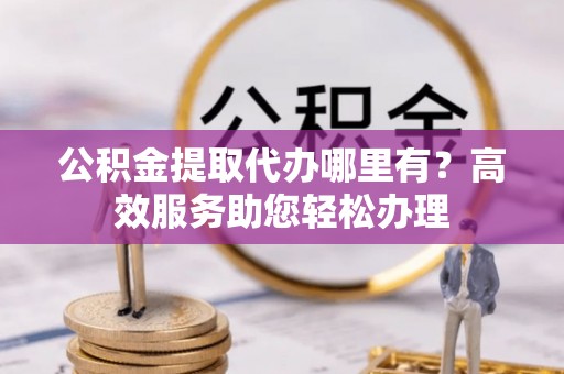 平远公积金提取代办哪里有？高效服务助您轻松办理