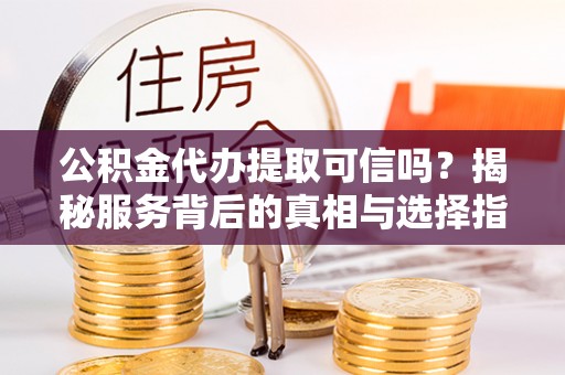 平远公积金代办提取可信吗？揭秘服务背后的真相与选择指南