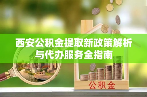 平远西安公积金提取新政策解析与代办服务全指南