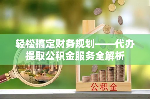 平远轻松搞定财务规划——代办提取公积金服务全解析