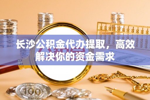 平远长沙公积金代办提取，高效解决你的资金需求
