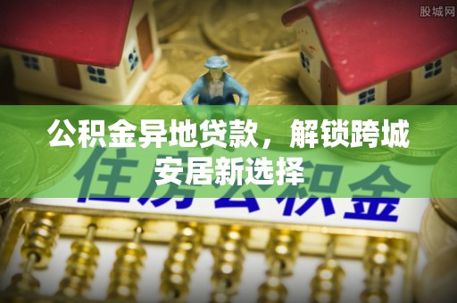 平远公积金异地贷款，解锁跨城安居新选择