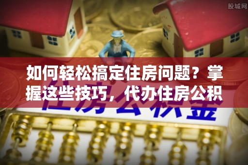 平远如何轻松搞定住房问题？掌握这些技巧，代办住房公积金提取不再难