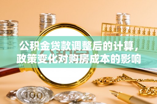 平远公积金贷款调整后的计算，政策变化对购房成本的影响与应对策略