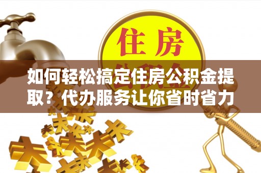 平远如何轻松搞定住房公积金提取？代办服务让你省时省力