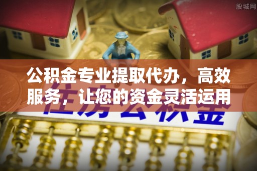 平远公积金专业提取代办，高效服务，让您的资金灵活运用