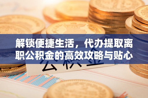 平远解锁便捷生活，代办提取离职公积金的高效攻略与贴心建议