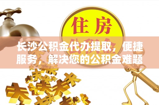 平远长沙公积金代办提取，便捷服务，解决您的公积金难题
