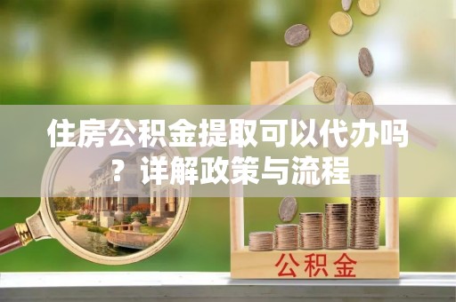 平远住房公积金提取可以代办吗？详解政策与流程