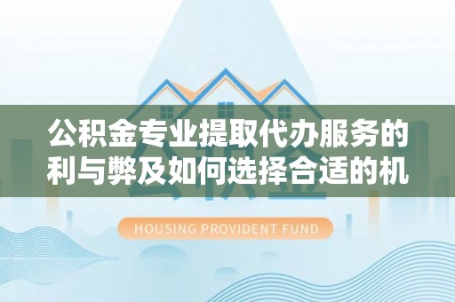 平远公积金专业提取代办服务的利与弊及如何选择合适的机构