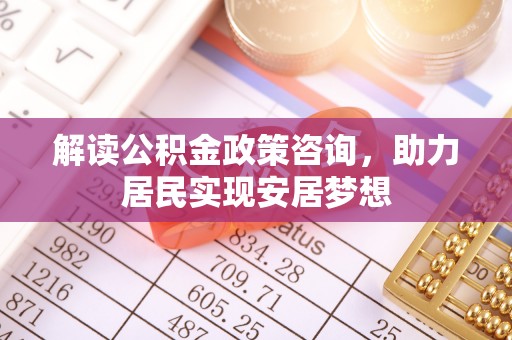 平远解读公积金政策咨询，助力居民实现安居梦想