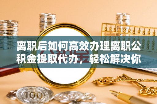平远离职后如何高效办理离职公积金提取代办，轻松解决你的后顾之忧