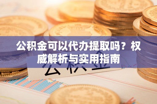 平远公积金可以代办提取吗？权威解析与实用指南