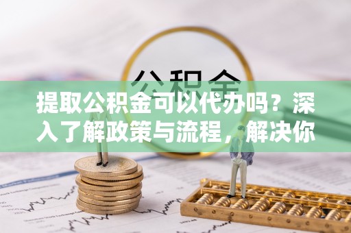 平远提取公积金可以代办吗？深入了解政策与流程，解决你的疑问