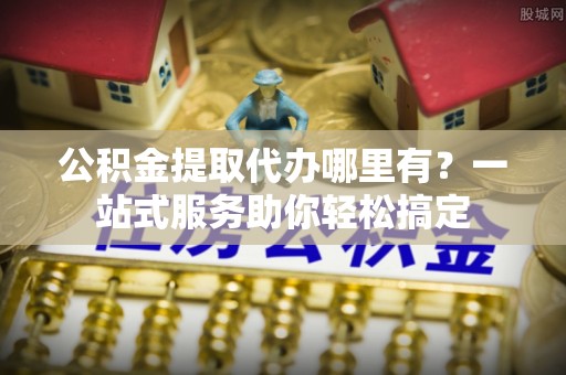 平远公积金提取代办哪里有？一站式服务助你轻松搞定