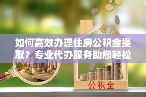平远如何高效办理住房公积金提取？专业代办服务助您轻松搞定