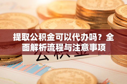 平远提取公积金可以代办吗？全面解析流程与注意事项