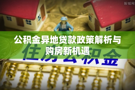平远公积金异地贷款政策解析与购房新机遇