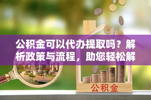 平远公积金可以代办提取吗？解析政策与流程，助您轻松解决疑问