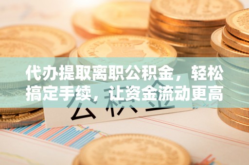 平远代办提取离职公积金，轻松搞定手续，让资金流动更高效
