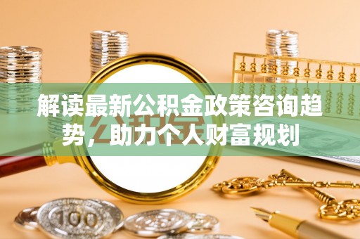 平远解读最新公积金政策咨询趋势，助力个人财富规划