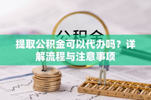 平远提取公积金可以代办吗？详解流程与注意事项