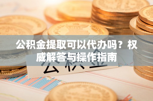 平远公积金提取可以代办吗？权威解答与操作指南