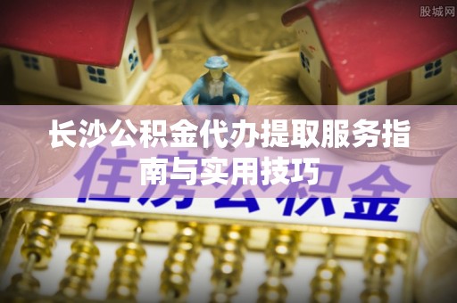 平远长沙公积金代办提取服务指南与实用技巧