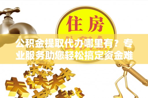 平远公积金提取代办哪里有？专业服务助您轻松搞定资金难题