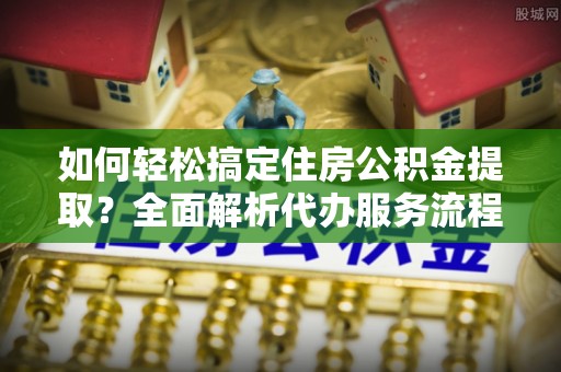 平远如何轻松搞定住房公积金提取？全面解析代办服务流程与优势
