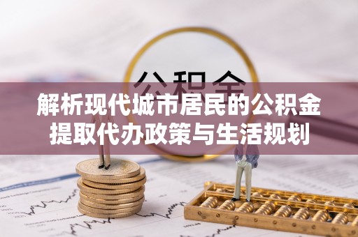 平远解析现代城市居民的公积金提取代办政策与生活规划