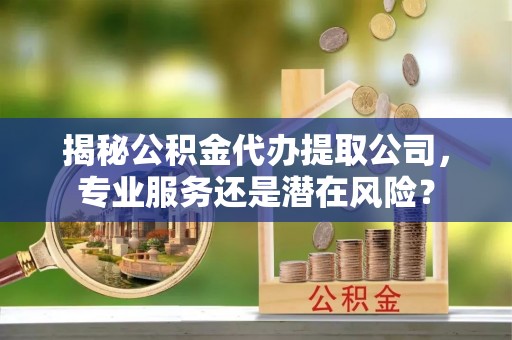 平远揭秘公积金代办提取公司，专业服务还是潜在风险？