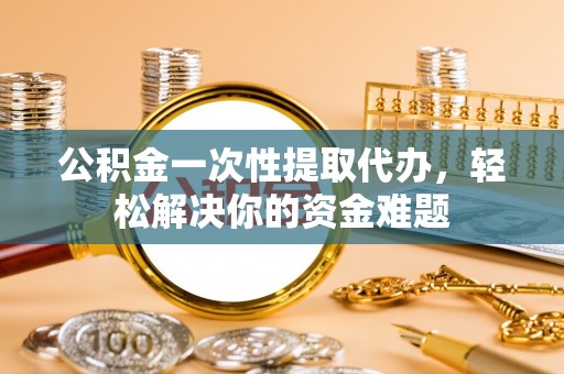 平远公积金一次性提取代办，轻松解决你的资金难题