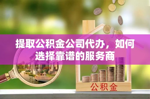 平远提取公积金公司代办，如何选择靠谱的服务商