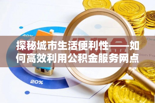 平远探秘城市生活便利性——如何高效利用公积金服务网点查询工具