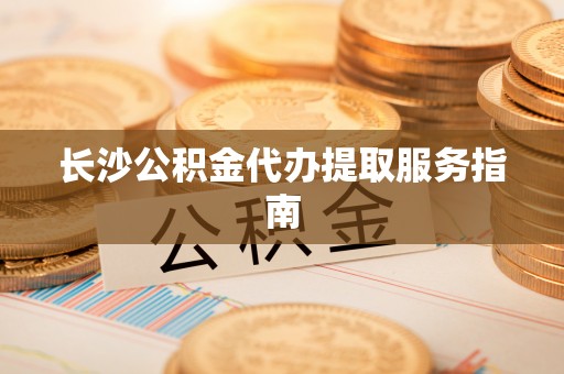 平远长沙公积金代办提取服务指南
