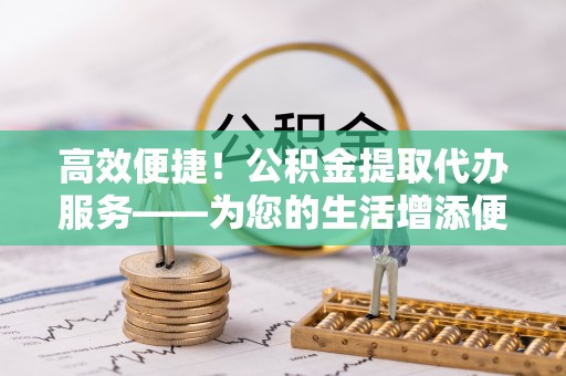 平远高效便捷！公积金提取代办服务——为您的生活增添便利