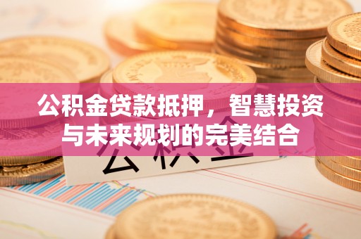 平远公积金贷款抵押，智慧投资与未来规划的完美结合