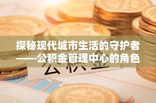平远探秘现代城市生活的守护者——公积金管理中心的角色与影响