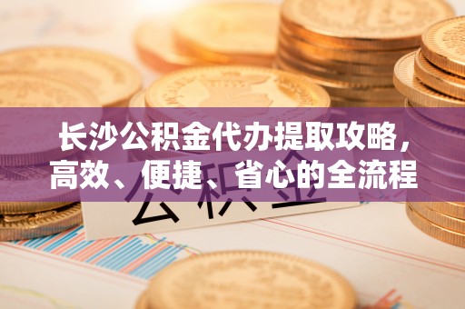 平远长沙公积金代办提取攻略，高效、便捷、省心的全流程解析